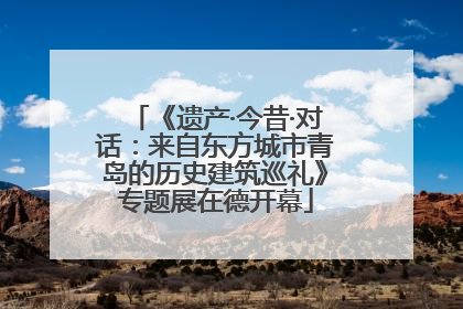 《遗产·今昔·对话：来自东方城市青岛的历史建筑巡礼》专题展在德开幕