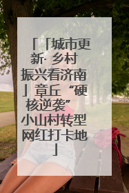 「城市更新· 乡村振兴看济南」章丘“硬核逆袭” 小山村转型网红打卡地