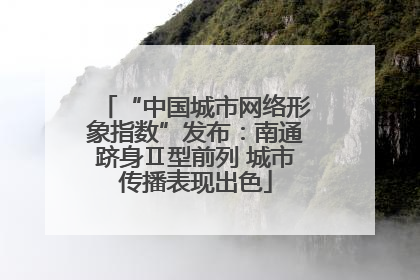 “中国城市网络形象指数”发布：南通跻身Ⅱ型前列 城市传播表现出色