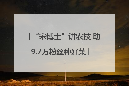 “宋博士”讲农技 助9.7万粉丝种好菜