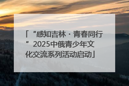 “感知吉林・青春同行”2025中俄青少年文化交流系列活动启动