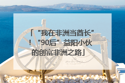 “我在非洲当酋长”！“90后”益阳小伙的创富非洲之路