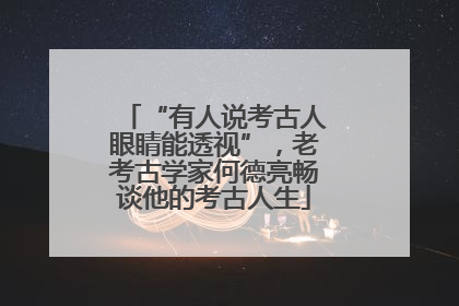 “有人说考古人眼睛能透视”，老考古学家何德亮畅谈他的考古人生