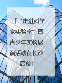 “走进科学家实验室”暨青少年实验展演活动在长沙启幕