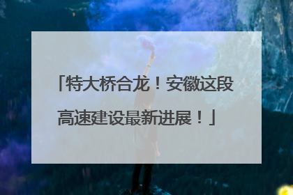 特大桥合龙！安徽这段高速建设最新进展！