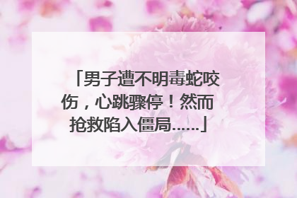 男子遭不明毒蛇咬伤，心跳骤停！然而抢救陷入僵局……