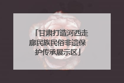 甘肃打造河西走廊民族民俗非遗保护传承展示区