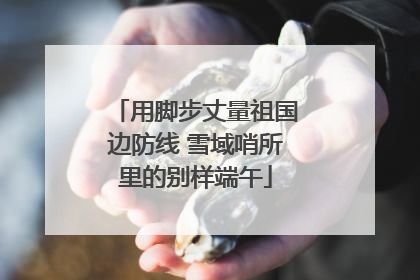 用脚步丈量祖国边防线 雪域哨所里的别样端午