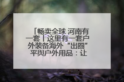 畅卖全球 河南有一套丨这里有一套户外装备海外“出圈” 平舆户外用品：让“休闲风”长红