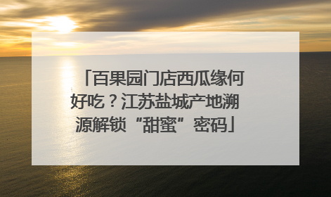 百果园门店西瓜缘何好吃？江苏盐城产地溯源解锁“甜蜜”密码