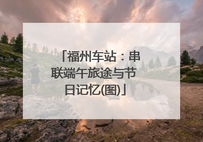 福州车站：串联端午旅途与节日记忆(图)