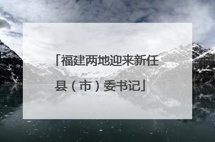 福建两地迎来新任县（市）委书记