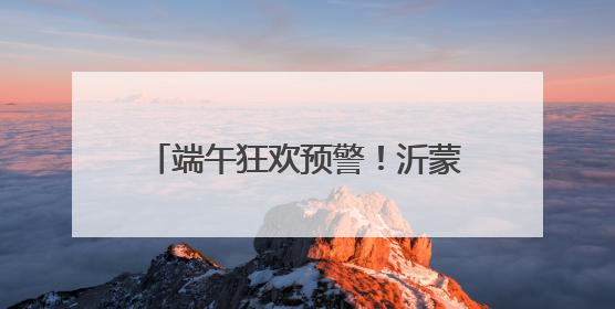 端午狂欢预警！沂蒙山龟蒙景区祭山演出、艾香手作、对山歌、逛市集！速来嗨玩~