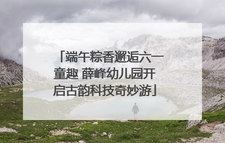 端午粽香邂逅六一童趣 薛峰幼儿园开启古韵科技奇妙游
