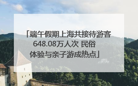 端午假期上海共接待游客648.08万人次 民俗体验与亲子游成热点