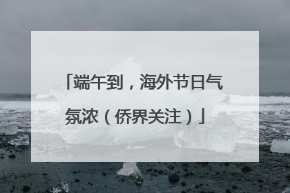 端午到，海外节日气氛浓（侨界关注）