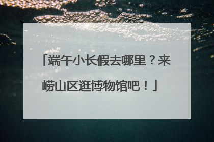 端午小长假去哪里？来崂山区逛博物馆吧！