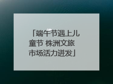 端午节遇上儿童节 株洲文旅市场活力迸发