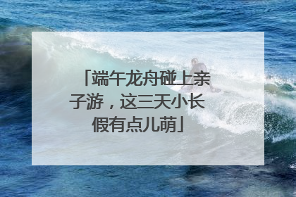 端午龙舟碰上亲子游，这三天小长假有点儿萌