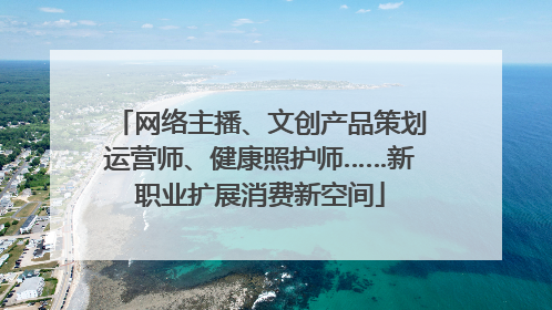 网络主播、文创产品策划运营师、健康照护师……新职业扩展消费新空间