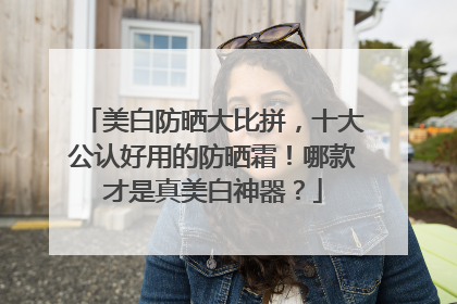 美白防晒大比拼，十大公认好用的防晒霜！哪款才是真美白神器？