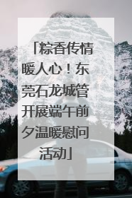 粽香传情暖人心！东莞石龙城管开展端午前夕温暖慰问活动