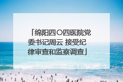 绵阳四〇四医院党委书记周云 接受纪律审查和监察调查