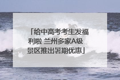 给中高考考生发福利啦 兰州多家A级景区推出暑期优惠