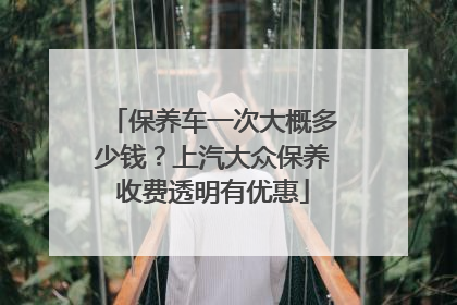 保养车一次大概多少钱？上汽大众保养收费透明有优惠