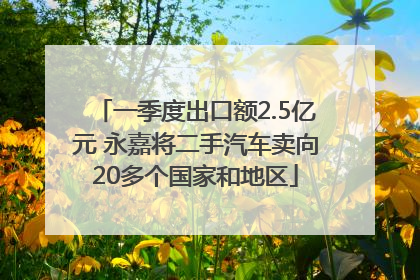 一季度出口额2.5亿元 永嘉将二手汽车卖向20多个国家和地区