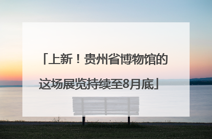 上新！贵州省博物馆的这场展览持续至8月底