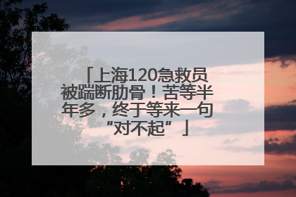 上海120急救员被踹断肋骨！苦等半年多，终于等来一句“对不起”