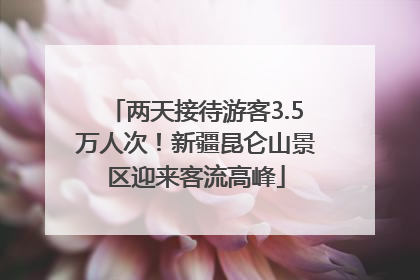 两天接待游客3.5万人次！新疆昆仑山景区迎来客流高峰