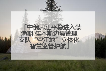 中俄界江平稳进入禁渔期 佳木斯边境管理支队“空江地”立体化智慧监管护航
