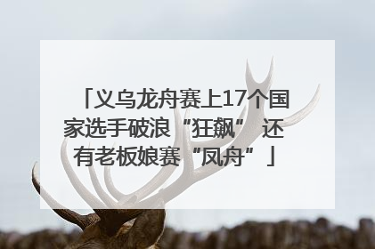 义乌龙舟赛上17个国家选手破浪“狂飙” 还有老板娘赛“凤舟”
