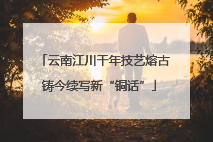 云南江川千年技艺熔古铸今续写新“铜话”