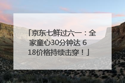 京东七鲜过六一：全家童心30分钟达 618价格持续击穿！