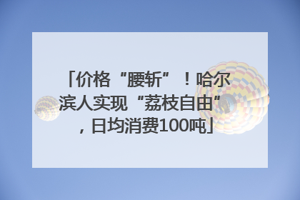 价格“腰斩”！哈尔滨人实现“荔枝自由”，日均消费100吨