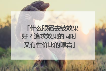 什么眼霜去皱效果好？追求效果的同时又有性价比的眼霜