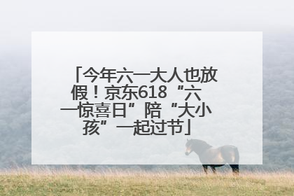 今年六一大人也放假！京东618“六一惊喜日”陪“大小孩”一起过节