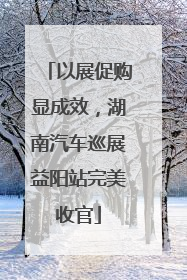 以展促购显成效，湖南汽车巡展益阳站完美收官