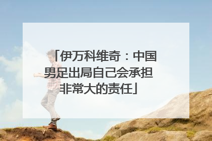 伊万科维奇：中国男足出局自己会承担非常大的责任