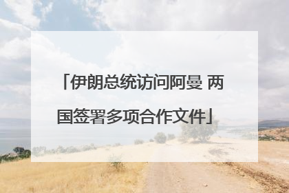 伊朗总统访问阿曼 两国签署多项合作文件