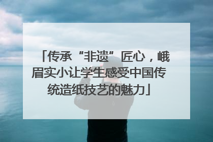 传承“非遗”匠心，峨眉实小让学生感受中国传统造纸技艺的魅力