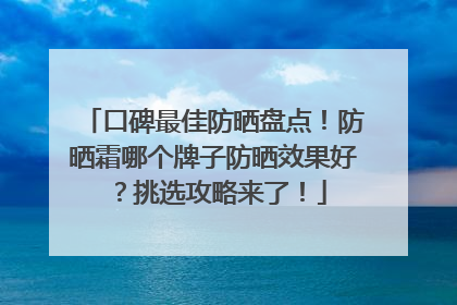 口碑最佳防晒盘点！防晒霜哪个牌子防晒效果好？挑选攻略来了！