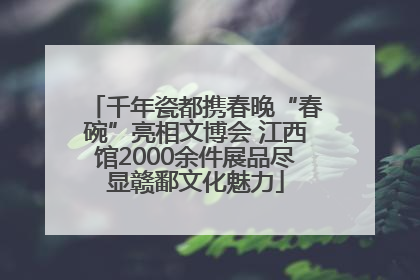 千年瓷都携春晚“春碗”亮相文博会 江西馆2000余件展品尽显赣鄱文化魅力
