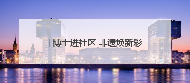 博士进社区 非遗焕新彩——四川大学携手社区开展文化遗产日特别活动