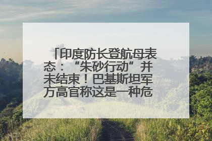 印度防长登航母表态：“朱砂行动”并未结束！巴基斯坦军方高官称这是一种危险的状况……