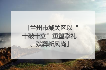 兰州市城关区以“十破十立”重塑彩礼、殡葬新风尚