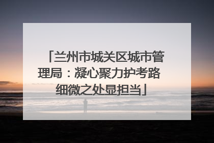 兰州市城关区城市管理局：凝心聚力护考路 细微之处显担当